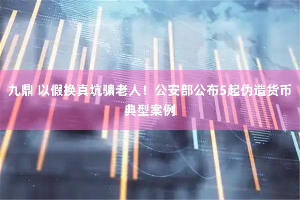 九鼎 以假换真坑骗老人！公安部公布5起伪造货币典型案例