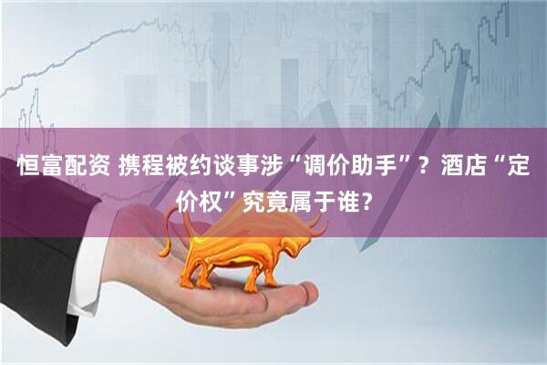 恒富配资 携程被约谈事涉“调价助手”？酒店“定价权”究竟属于谁？