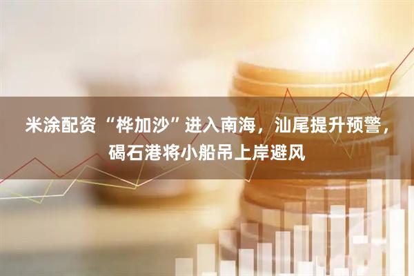 米涂配资 “桦加沙”进入南海，汕尾提升预警，碣石港将小船吊上岸避风