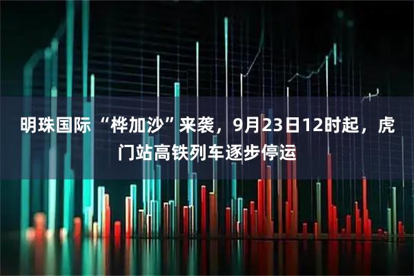 明珠国际 “桦加沙”来袭，9月23日12时起，虎门站高铁列车逐步停运
