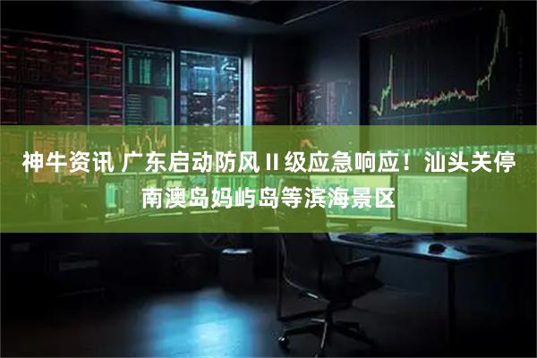 神牛资讯 广东启动防风Ⅱ级应急响应！汕头关停南澳岛妈屿岛等滨海景区