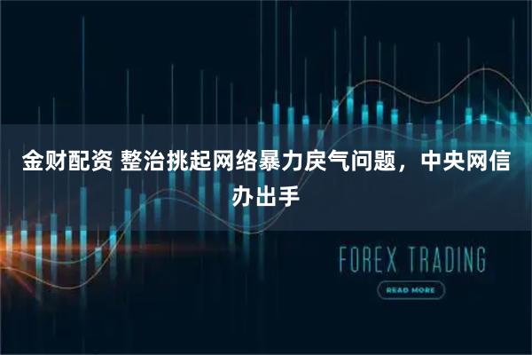金财配资 整治挑起网络暴力戾气问题，中央网信办出手