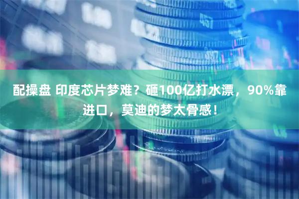 配操盘 印度芯片梦难？砸100亿打水漂，90%靠进口，莫迪的梦太骨感！