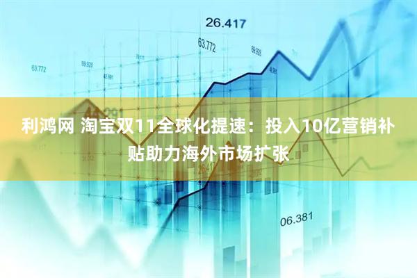 利鸿网 淘宝双11全球化提速：投入10亿营销补贴助力海外市场扩张