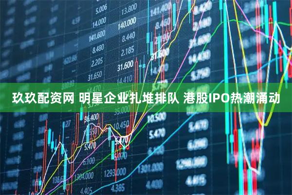 玖玖配资网 明星企业扎堆排队 港股IPO热潮涌动
