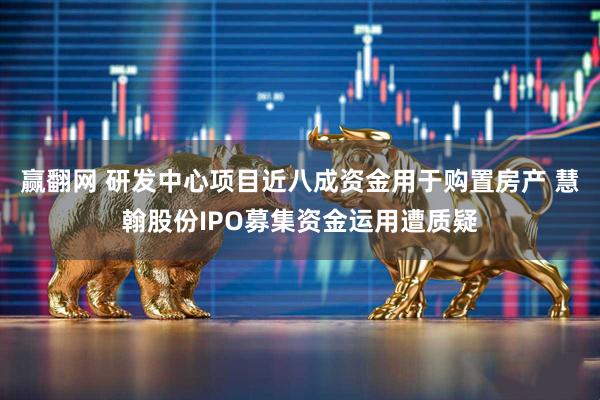 赢翻网 研发中心项目近八成资金用于购置房产 慧翰股份IPO募集资金运用遭质疑