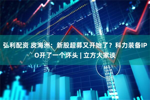 弘利配资 皮海洲：新股超募又开始了？科力装备IPO开了一个坏头 | 立方大家谈
