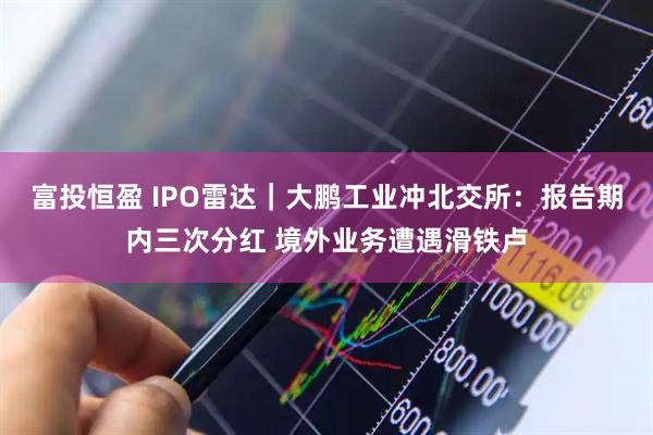 富投恒盈 IPO雷达｜大鹏工业冲北交所：报告期内三次分红 境外业务遭遇滑铁卢