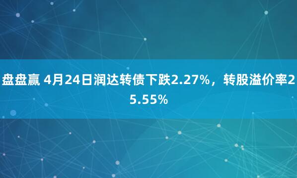 盘盘赢 4月24日润达转债下跌2.27%，转股溢价率25.55%