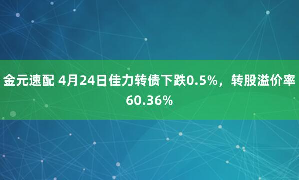 金元速配 4月24日佳力转债下跌0.5%，转股溢价率60.36%