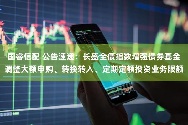 国睿信配 公告速递：长盛全债指数增强债券基金调整大额申购、转换转入、定期定额投资业务限额