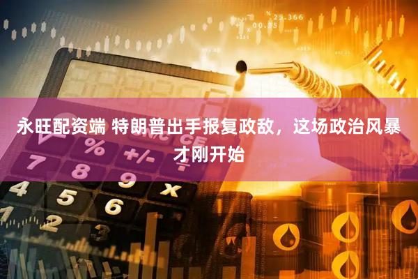 永旺配资端 特朗普出手报复政敌，这场政治风暴才刚开始