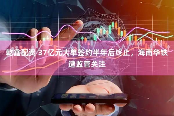 乾鑫配资 37亿元大单签约半年后终止，海南华铁遭监管关注