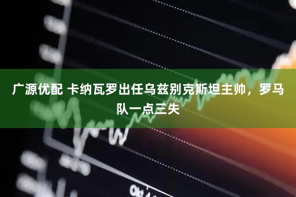 广源优配 卡纳瓦罗出任乌兹别克斯坦主帅，罗马队一点三失