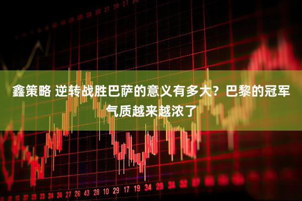 鑫策略 逆转战胜巴萨的意义有多大？巴黎的冠军气质越来越浓了