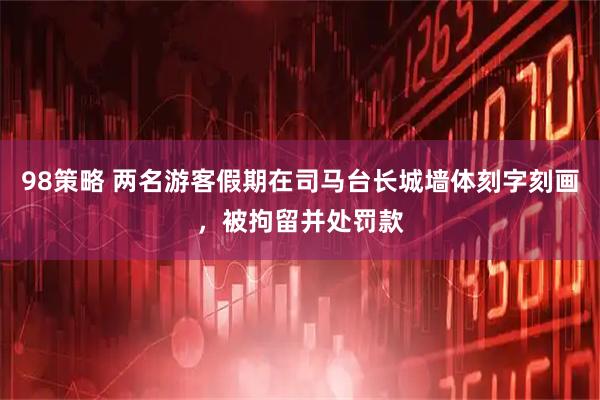 98策略 两名游客假期在司马台长城墙体刻字刻画，被拘留并处罚款