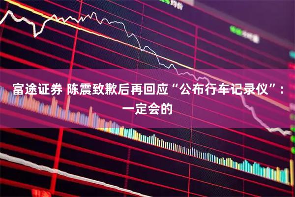 富途证券 陈震致歉后再回应“公布行车记录仪”：一定会的
