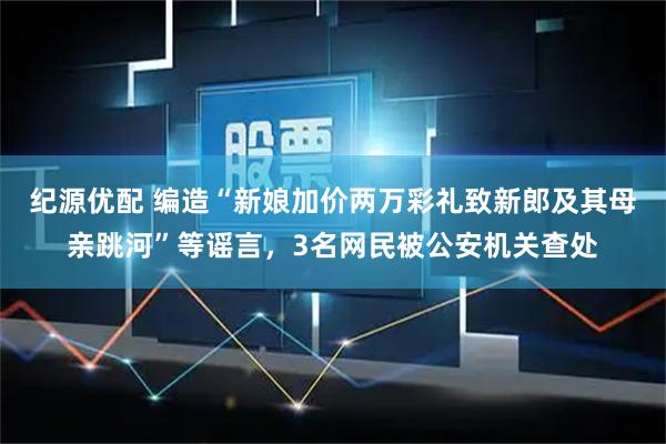 纪源优配 编造“新娘加价两万彩礼致新郎及其母亲跳河”等谣言，3名网民被公安机关查处