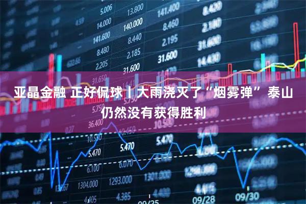 亚晶金融 正好侃球丨大雨浇灭了“烟雾弹” 泰山仍然没有获得胜利