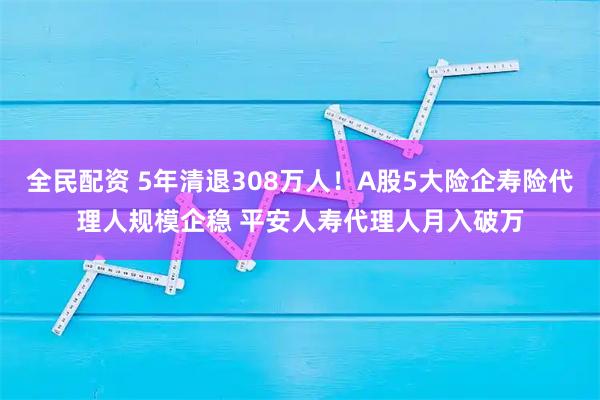 全民配资 5年清退308万人！A股5大险企寿险代理人规模企稳 平安人寿代理人月入破万