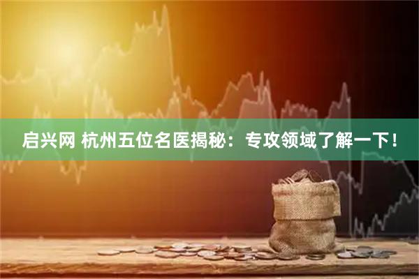 启兴网 杭州五位名医揭秘:专攻领域了解一下!