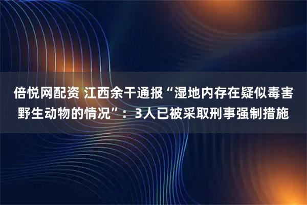 倍悦网配资 江西余干通报“湿地内存在疑似毒害野生动物的情况”：3人已被采取刑事强制措施
