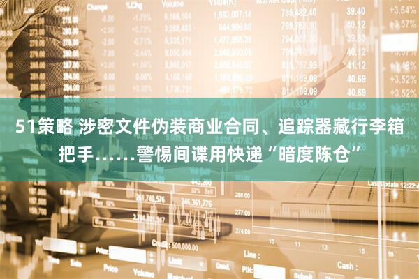 51策略 涉密文件伪装商业合同、追踪器藏行李箱把手……警惕间谍用快递“暗度陈仓”