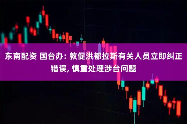 东南配资 国台办: 敦促洪都拉斯有关人员立即纠正错误, 慎重处理涉台问题