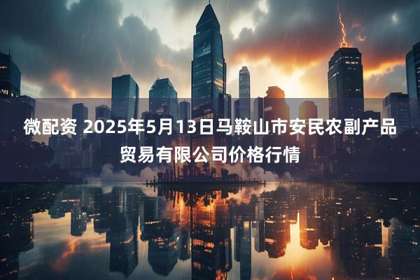 微配资 2025年5月13日马鞍山市安民农副产品贸易有限公司价格行情