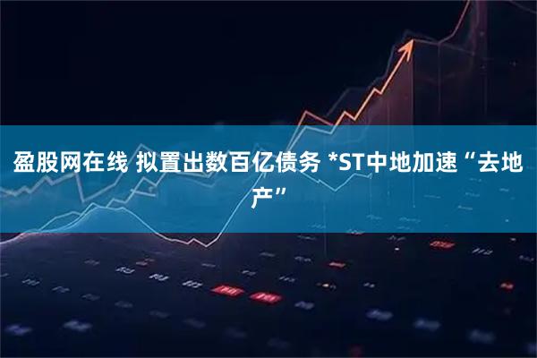 盈股网在线 拟置出数百亿债务 *ST中地加速“去地产”