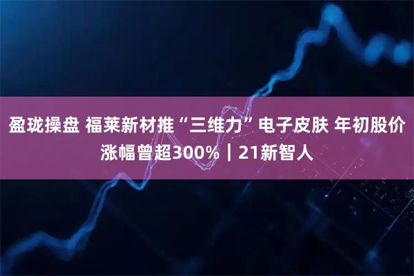 盈珑操盘 福莱新材推“三维力”电子皮肤 年初股价涨幅曾超300%｜21新智人