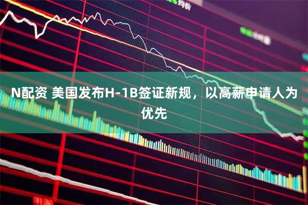 N配资 美国发布H-1B签证新规，以高薪申请人为优先