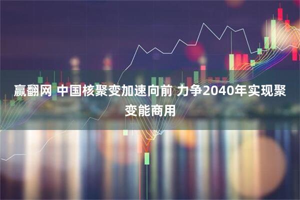 赢翻网 中国核聚变加速向前 力争2040年实现聚变能商用