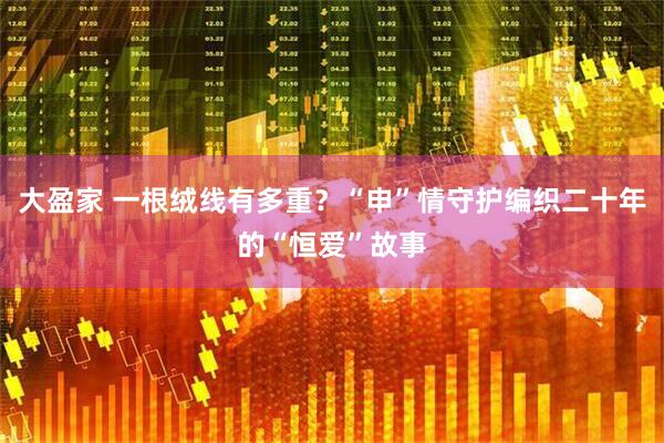 大盈家 一根绒线有多重？“申”情守护编织二十年的“恒爱”故事
