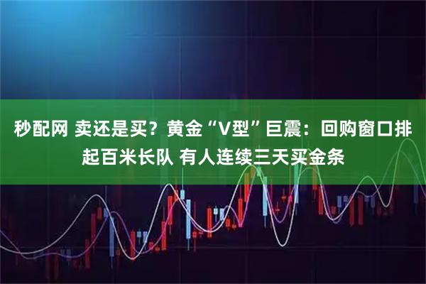 秒配网 卖还是买？黄金“V型”巨震：回购窗口排起百米长队 有人连续三天买金条
