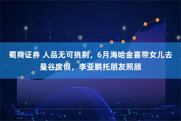 蜀商证券 人品无可挑剔，6月海哈金喜带女儿去曼谷度假，李亚鹏托朋友照顾