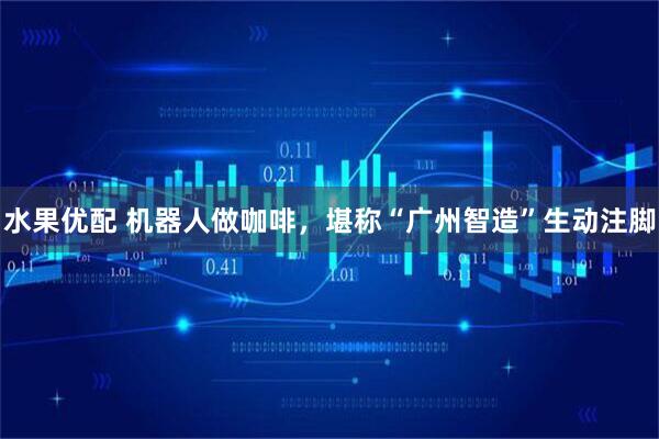 水果优配 机器人做咖啡，堪称“广州智造”生动注脚