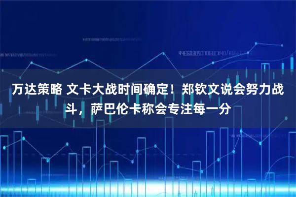 万达策略 文卡大战时间确定！郑钦文说会努力战斗，萨巴伦卡称会专注每一分