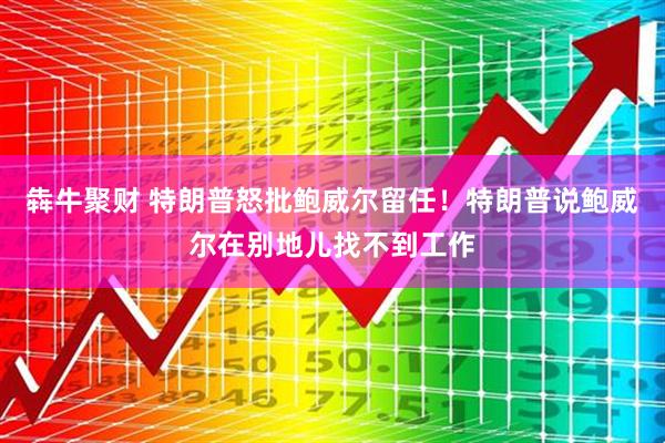 犇牛聚财 特朗普怒批鲍威尔留任！特朗普说鲍威尔在别地儿找不到工作